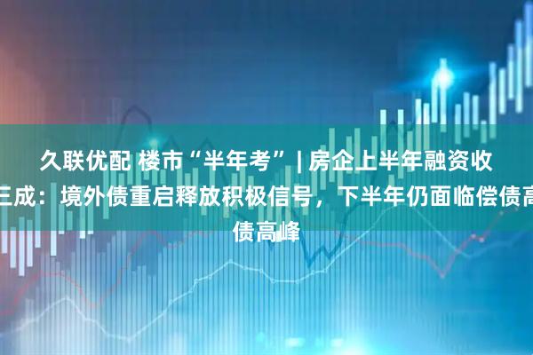 久联优配 楼市“半年考” | 房企上半年融资收缩三成：境外债重启释放积极信号，下半年仍面临偿债高峰