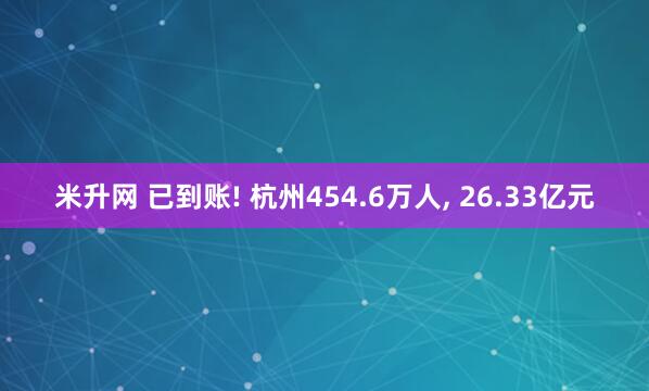 米升网 已到账! 杭州454.6万人, 26.33亿元