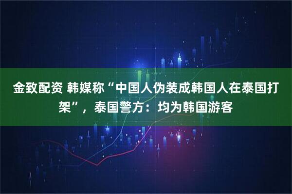 金致配资 韩媒称“中国人伪装成韩国人在泰国打架”，泰国警方：均为韩国游客