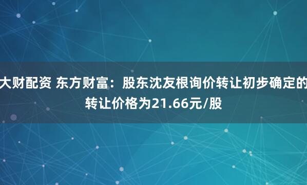 大财配资 东方财富：股东沈友根询价转让初步确定的转让价格为21.66元/股