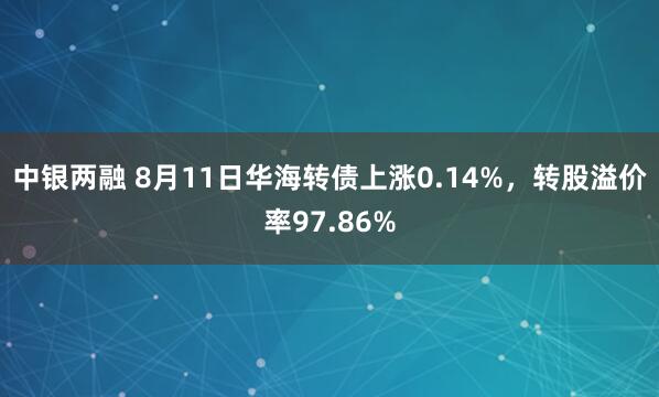 中银两融 8月11日华海转债上涨0.14%，转股溢价率97.86%
