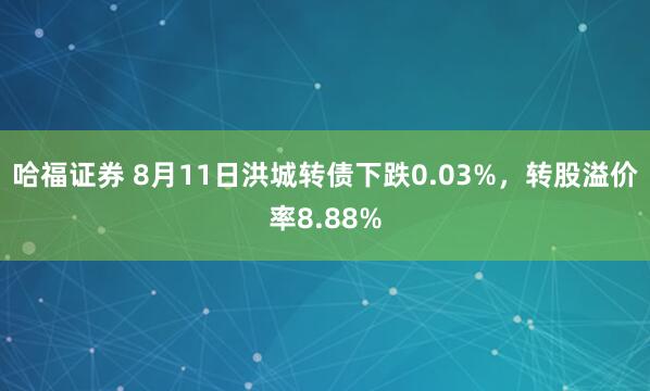 哈福证券 8月11日洪城转债下跌0.03%，转股溢价率8.88%