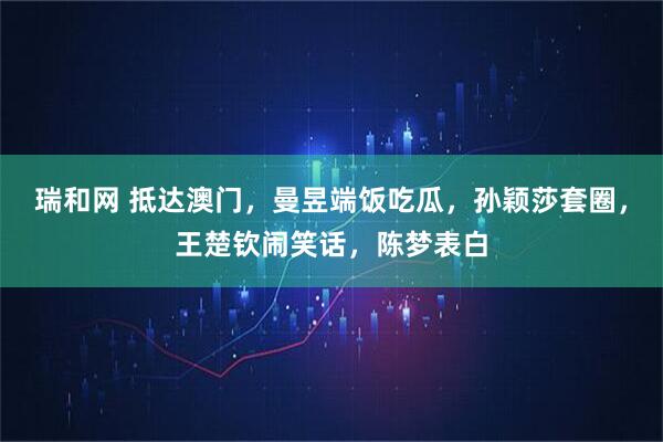 瑞和网 抵达澳门，曼昱端饭吃瓜，孙颖莎套圈，王楚钦闹笑话，陈梦表白