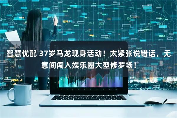 智慧优配 37岁马龙现身活动！太紧张说错话，无意间闯入娱乐圈大型修罗场！