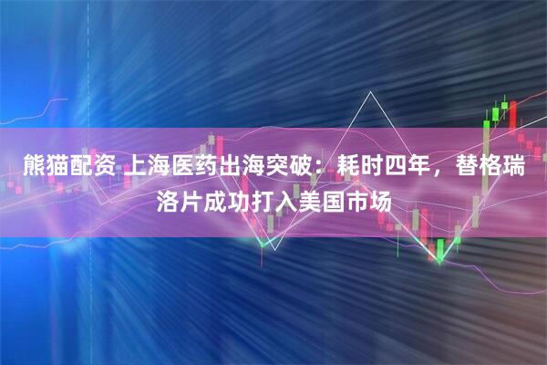 熊猫配资 上海医药出海突破：耗时四年，替格瑞洛片成功打入美国市场
