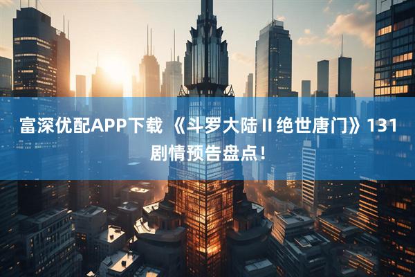 富深优配APP下载 《斗罗大陆Ⅱ绝世唐门》131剧情预告盘点！