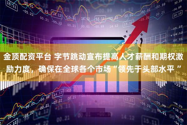 金顶配资平台 字节跳动宣布提高人才薪酬和期权激励力度，确保在全球各个市场“领先于头部水平 ”