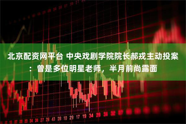 北京配资网平台 中央戏剧学院院长郝戎主动投案：曾是多位明星老师，半月前尚露面