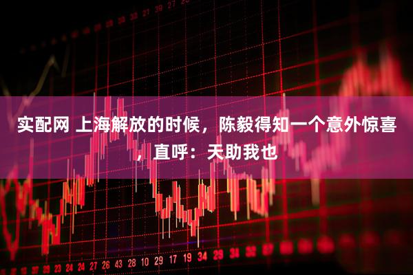 实配网 上海解放的时候，陈毅得知一个意外惊喜，直呼：天助我也