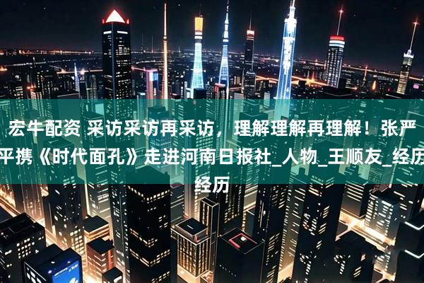 宏牛配资 采访采访再采访，理解理解再理解！张严平携《时代面孔》走进河南日报社_人物_王顺友_经历