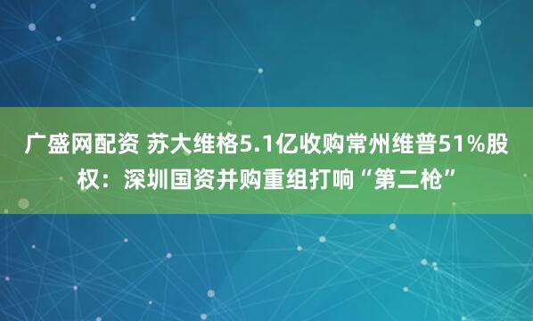 广盛网配资 苏大维格5.1亿收购常州维普51%股权：深圳国资并购重组打响“第二枪”